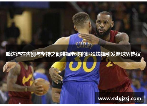 哈达迪在告别与坚持之间徘徊老将的退役抉择引发篮球界热议 哈达迪在告别与坚持之间徘徊老将的退役抉择引发篮球界热议